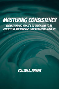 Title: Mastering Consistency! Understanding Why It's So Important To Be Consistent And Learning How To Become More So, Author: Colleen A. Jenkins