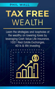 Title: Tax Free Wealth: Learn the strategies and loopholes of the wealthy on lowering taxes by leveraging Cash Value Life Insurance, 1031 Real Estate Exchanges, 401k & IRA Investing, Author: Phil Wall