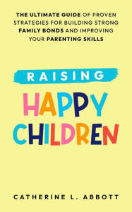 Title: Raising Happy Children: The Ultimate Guide of Proven Strategies for Building Strong Family Bonds and Improving Your Parenting Skills, Author: Catherine L. Abbott