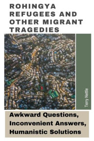 Title: Rohingya Refugees And Other Migrant Tragedies: Awkward Questions, Inconvenient Answers, Humanistic Solutions., Author: Terry Nettle