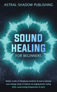 Title: Sound Healing for Beginners: Hidden Truths of Vibrational Medicine & How to Elevate Your Energy, Body, & Chakras via Singing Bowls, Tuning Forks, Vocal Toning Frequencies, & More, Author: Astral Shadow Publishing