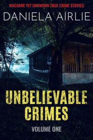 Title: Unbelievable Crimes Volume One: Macabre Yet Unknown True Crime Stories, Author: Daniela Airlie