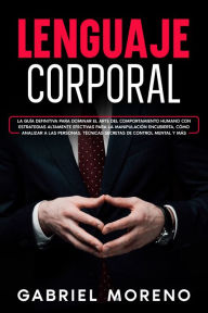 Title: Lenguaje Corporal: La guía definitiva para dominar el arte del comportamiento humano con estrategias altamente efectivas para la manipulación encubierta, cómo analizar a las personas, técnicas secretas de control mental y más., Author: Gabriel Moreno