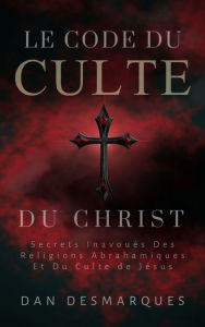 Title: Le Code du Culte du Christ: Secrets Inavoués des Religions Abrahamiques et du Culte de Jésus, Author: Dan Desmarques