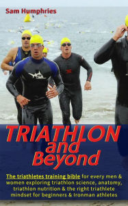 Title: Triathlon and Beyond: The triathletes training bible for every men & women exploring triathlon science, anatomy, triathlon nutrition & the right triathlete mindset for beginners & Ironman athletes, Author: Sam Humphries