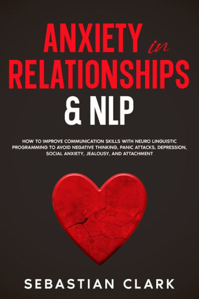 Anxiety In Relationships & NLP: How To Improve Communication Skills with Neuro Linguistic Programming to avoid Negative Thinking, Panic Attacks, Depression, Social Anxiety, Jealousy, and Attachment.