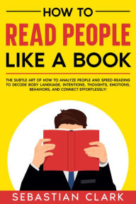 Title: How To Read People Like A Book: The Subtle Art of How to Analyze People and Speed-Reading to decode Body Language, Intentions, Thoughts, Emotions, Behaviors, and Connect Effortlessly!, Author: Sebastian Clark