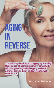 Title: Aging in Reverse: The self help book to stop aging by learning the science of aging gracefully, powerfully without growing old & happily without aching,pain, to be in perfect health well over 50 & 60, Author: Gertrude Swanson