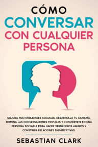 Title: Cómo Conversar Con Cualquier Persona: Mejora tus habilidades sociales, desarrolla tu carisma, domina las conversaciones triviales y conviértete en una persona sociable para hacer verdaderos amigos y construir relaciones significativas., Author: Sebastian Clark