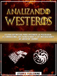 Title: Analizando Westeros: La Guia Definitiva Para Entender La Psicologia, El Simbolismo, Los Significados Y Las Motivaciones De Juego De Tronos, Author: Eternia Publishing