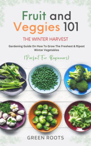 Title: Fruit And Veggies 101 The Winter Harvest: Gardening Guide on How to Grow the Freshest & Ripest Winter Vegetables (Perfect for Beginners), Author: Green Roots