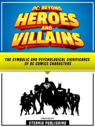 Title: DC: Beyond Heroes And Villains: The Symbolic And Psychological Significance Of Dc Comics Characters, Author: Eternia Publishing