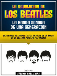 Title: La Revolucion De Los Beatles - La Banda Sonora De Una Generacion: Una Mirada Retrospectiva Al Impacto De La Banda En La Cultura Popular Y La Musica, Author: Eternia Publishing