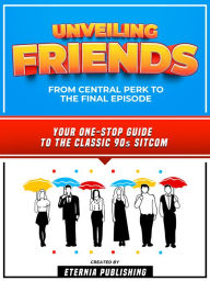 Title: Unveiling Friends - From Central Perk To The Final Episode: Your One-Stop Guide To The Classic 90s Sitcom, Author: Eternia Publishing