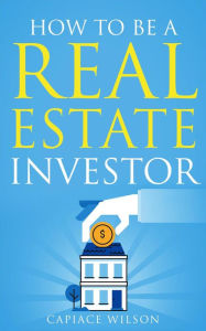 Title: How To Be A Real Estate Investor, Author: Capiace Wilson