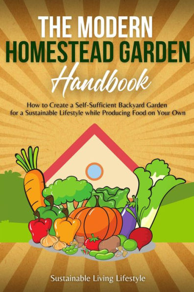The Modern Homestead Garden Handobook How to Create a Self-Sufficient Backyard Garden for a Sustainable Lifestyle While Producing Food on Your Own