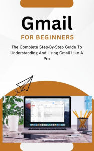 Title: Gmail For Beginners: The Complete Step-By-Step Guide To Understanding And Using Gmail Like A Pro, Author: Voltaire Lumiere