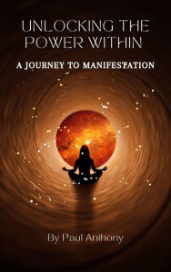 Title: Unlocking the Power Within - A Journey to Manifestation, Author: Paul Anthony