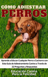 Title: Cómo Adiestrar Perros Aprende a Educar Cualquier Perro o Cachorro con Esta Guía de Adiestramiento Canino a Través de 22 Preguntas y Respuestas, Author: Educación Canina Para la Felicidad