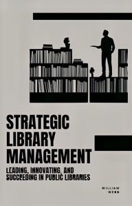 Title: Strategic Library Management: Leading, Innovating, and Succeeding in Public Libraries, Author: William Webb