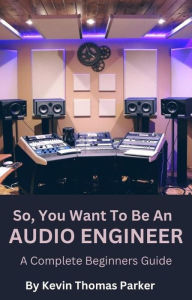 Title: So, You Want To Be An Audio Engineer: A Complete Beginners Guide., Author: Kevin Parker