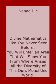 Title: Divine Mathematics Like You Have Never Seen Before: You Will Enter an Area That Will Show You From Where Arises All the Diversity of This Ours Monolithic World, Author: Nenad Ilic
