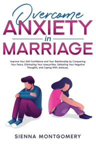 Title: Overcome Anxiety in Marriage: Improve Your Self-Confidence and Your Relationship by Conquering Your Fears, Eliminating Your Insecurities, Defeating Your Negative Thoughts, and Coping With Jealousy., Author: Sienna Montgomery