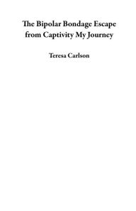 Title: The Bipolar Bondage Escape from Captivity My Journey, Author: Teresa Carlson