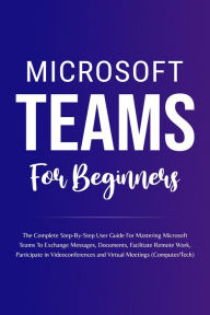 Title: Microsoft Teams For Beginners: The Complete Step-By-Step User Guide For Mastering Microsoft Teams To Exchange Messages, Facilitate Remote Work, And Participate In Virtual Meetings (Computer/Tech), Author: Voltaire Lumiere