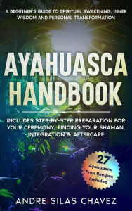 Title: Ayahuasca Handbook: A Beginner's Guide to Spiritual Awakening, Inner Wisdom & Personal Transformation-Includes Step-by-Step Preparation For Your Ceremony, Finding Your Shaman, Integration & Aftercare (Plant Medicine Handbooks), Author: Andre Silas Chavez