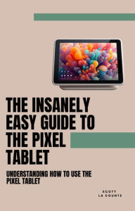 Title: The Insanely Easy Guide to the Pixel Tablet: Understanding How to Use the Pixel Tablet, Author: Scott La Counte