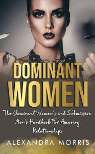 Title: Dominant Women: The Dominant Women's and Submissive Men's Handbook For Amazing Relationships (Femdom Action, #1), Author: Alexandra Morris