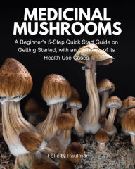 Title: Medicinal Mushrooms: A Beginner's 5-Step Quick Start Guide on Getting Started, with an Overview of its Health Use Cases, Author: Felicity Paulman