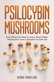 Title: Psilocybin Mushrooms: Everything you need to know about magic mushrooms, from cultivation to safe use, Author: George Mikkelson