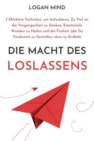 Title: Die Macht des Loslassens: 7 Effektive Techniken, um Aufzuhören, Zu Viel an die Vergangenheit zu Denken, Emotionale Wunden zu Heilen und die Freiheit (die Du Verdienst) zu Genießen, ohne zu Grübeln, Author: Logan Mind
