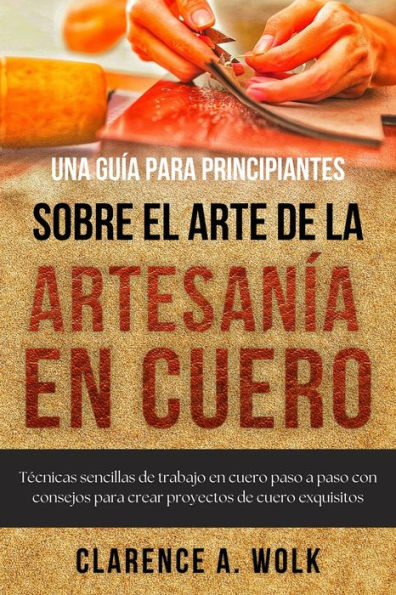 Una guía para principiantes sobre el arte de la artesanía en cuero: Técnicas sencillas de trabajo en cuero paso a paso con consejos para crear proyectos de cuero exquisitos