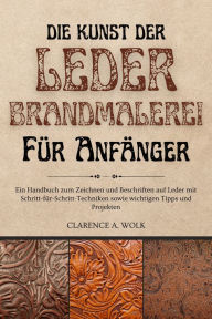 Title: Die Kunst der Lederbrandmalerei für Anfänger: Ein Handbuch zum Zeichnen und Beschriften auf Leder mit Schritt-für-Schritt-Techniken sowie wichtigen Tipps und Projekten, Author: Clarence A. Wolk