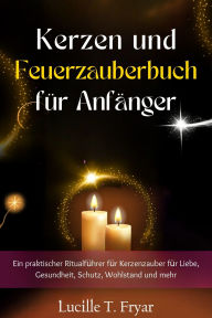 Title: Kerzen- und Feuermagie-Zauberbuch für Anfänger: Ein praktischer Ritualführer für Kerzenzauber für Liebe, Gesundheit, Schutz, Wohlstand und mehr, Author: Lucille T. Fryar