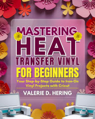 Title: Mastering Heat Transfer Vinyl for Beginners: Your Step-by-Step Guide to Iron-On Projects with Cricut, Author: Valerie D. Hering