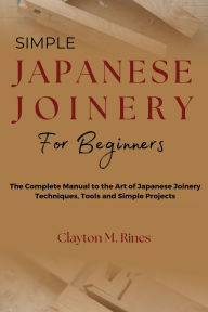 Title: Simple Japanese Joinery for Beginners: The Complete Manual to the Art of Japanese Joinery Techniques, Tools and Simple Projects, Author: Clayton M. Rines