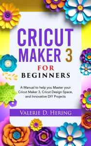 Title: Cricut Maker 3 for Beginners: A Manual to help you Master your Cricut Maker 3, Cricut Design Space, and Innovative DIY Projects, Author: Valerie D. Hering