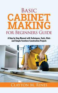 Title: Basic Cabinet Making for Beginners Guide: A Step by Step Manual with Techniques, Tools, Hints and Simple Furniture Construction Projects, Author: Clayton M. Rines