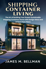 Title: Shipping Container Living: The Art of Building Your Dream Sustainable Shipping Container Home with Design Ideas and Unique Floor Plans, Author: James M. Bellman