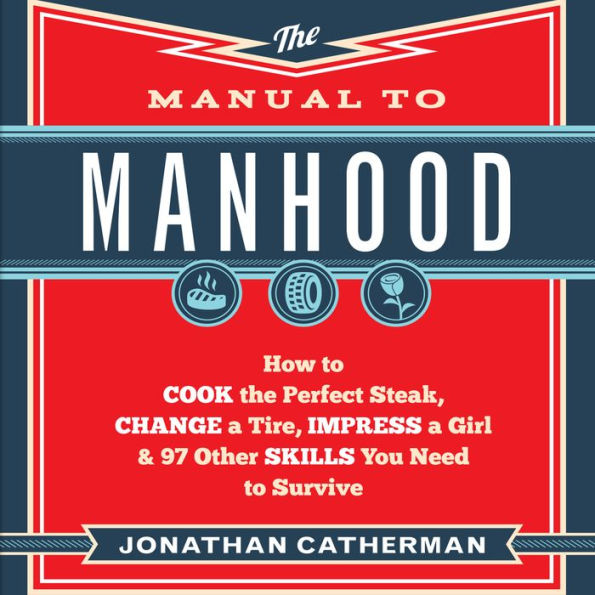 The Manual to Manhood: How to Cook the Perfect Steak, Change a Tire, Impress a Girl & 97 Other Skills You Need to Survive