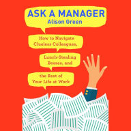 Ask a Manager: How to Navigate Clueless Colleagues, Lunch-Stealing Bosses, and the Rest of Your Life at Work