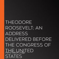 Theodore Roosevelt; An Address Delivered Before The Congress Of The United States