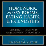 Homework, Messy Rooms, Eating Habits, and Friendships: Stopping the Fear and Frustration with Your Teen