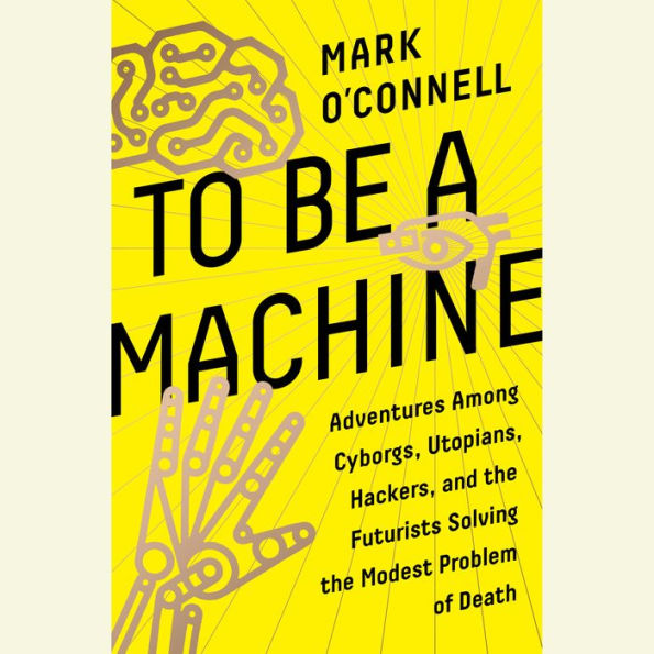 To Be a Machine: Adventures Among Cyborgs, Utopians, Hackers, and the Futurists Solving the Modest Problem of Death