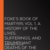 Foxe's Book of Martyrs Vol 1, A History of the Lives, Sufferings, and Triumphant Deaths of the Early Christian and the Protestant Martyrs