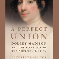 A Perfect Union: Dolley Madison and the Creation of the American Nation